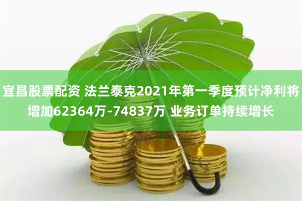 宜昌股票配资 法兰泰克2021年第一季度预计净利将增加62364万-74837万 业务订单持续增长