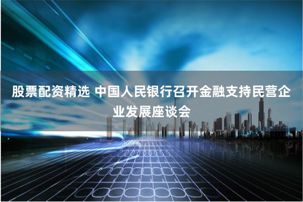 股票配资精选 中国人民银行召开金融支持民营企业发展座谈会