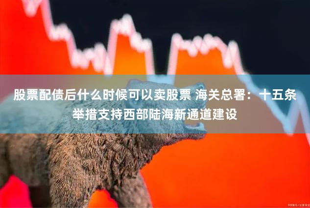 股票配债后什么时候可以卖股票 海关总署：十五条举措支持西部陆海新通道建设