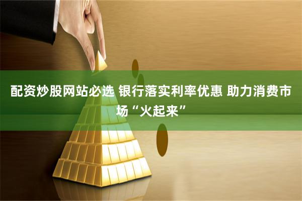 配资炒股网站必选 银行落实利率优惠 助力消费市场“火起来”