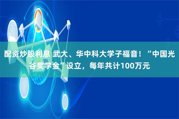 配资炒股利息 武大、华中科大学子福音！“中国光谷奖学金”设立，每年共计100万元