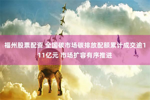 福州股票配资 全国碳市场碳排放配额累计成交逾111亿元 市场扩容有序推进