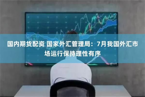 国内期货配资 国家外汇管理局：7月我国外汇市场运行保持理性有序