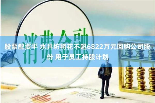 股票配资平 水井坊将花不超6822万元回购公司股份 用于员工持股计划