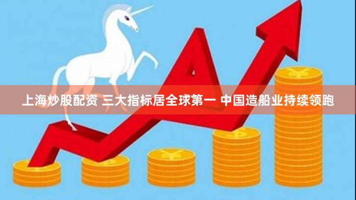 上海炒股配资 三大指标居全球第一 中国造船业持续领跑