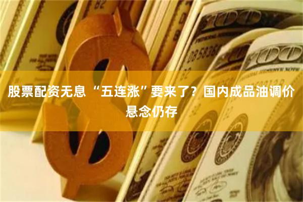 股票配资无息 “五连涨”要来了？国内成品油调价悬念仍存