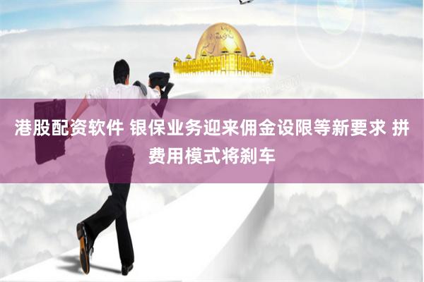 港股配资软件 银保业务迎来佣金设限等新要求 拼费用模式将刹车