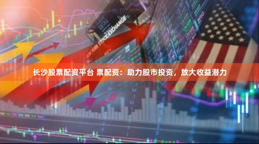 长沙股票配资平台 票配资：助力股市投资，放大收益潜力
