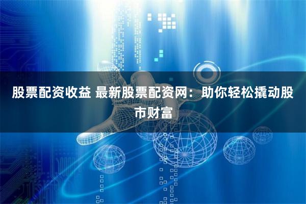 股票配资收益 最新股票配资网：助你轻松撬动股市财富