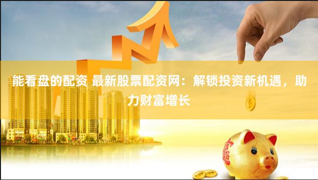能看盘的配资 最新股票配资网：解锁投资新机遇，助力财富增长