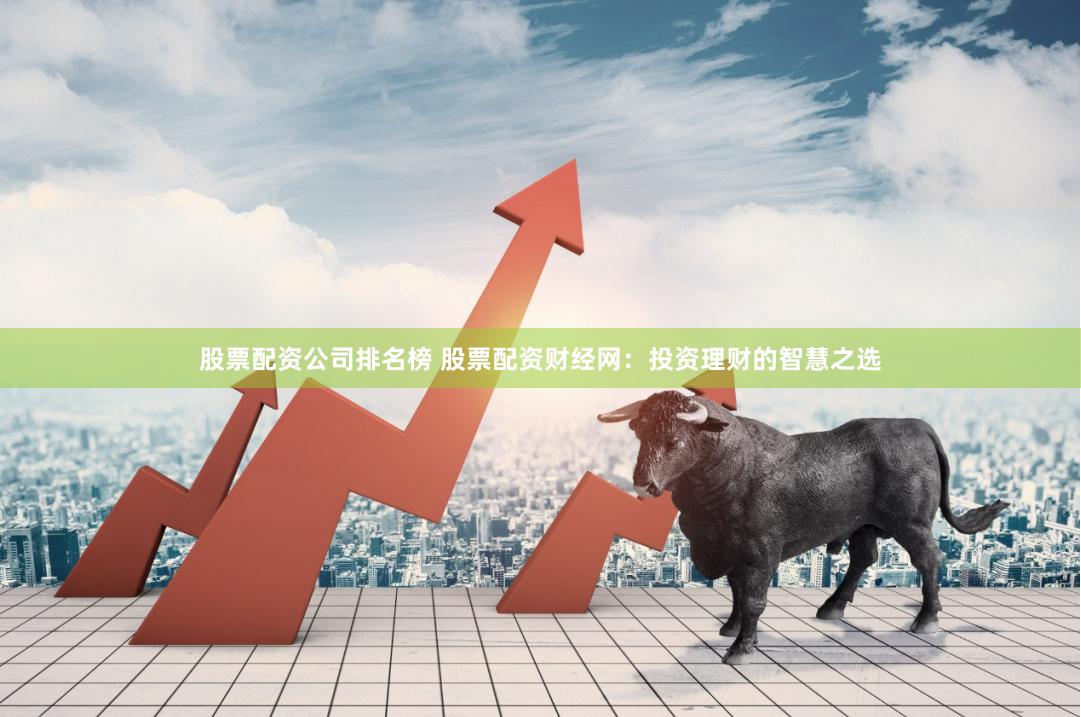 股票配资公司排名榜 股票配资财经网：投资理财的智慧之选