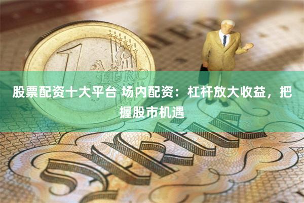 股票配资十大平台 场内配资：杠杆放大收益，把握股市机遇