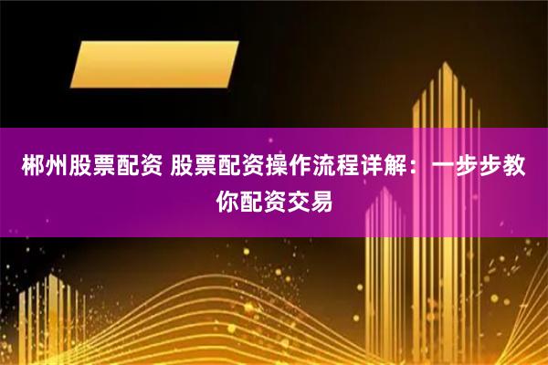 郴州股票配资 股票配资操作流程详解：一步步教你配资交易