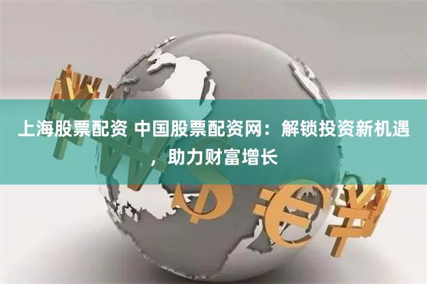 上海股票配资 中国股票配资网：解锁投资新机遇，助力财富增长