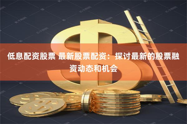 低息配资股票 最新股票配资：探讨最新的股票融资动态和机会