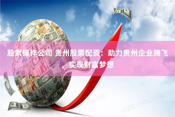 股票操作公司 贵州股票配资：助力贵州企业腾飞，实现财富梦想