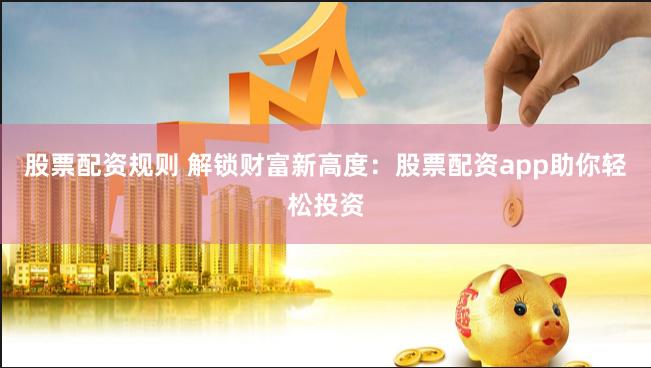 股票配资规则 解锁财富新高度：股票配资app助你轻松投资
