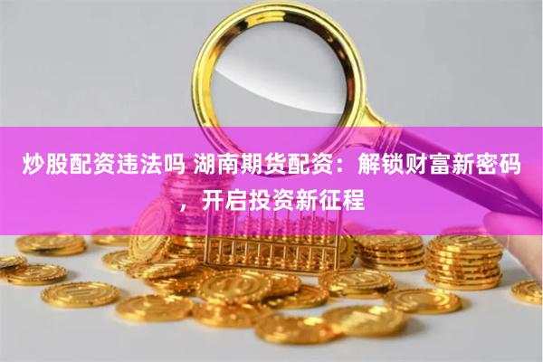 炒股配资违法吗 湖南期货配资：解锁财富新密码，开启投资新征程
