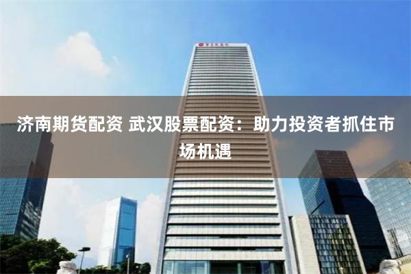 济南期货配资 武汉股票配资：助力投资者抓住市场机遇