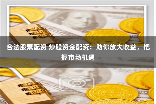 合法股票配资 炒股资金配资：助你放大收益，把握市场机遇