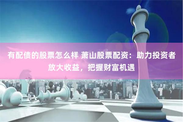 有配债的股票怎么样 萧山股票配资：助力投资者放大收益，把握财富机遇