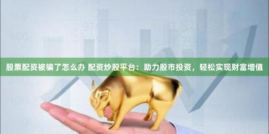 股票配资被骗了怎么办 配资炒股平台：助力股市投资，轻松实现财富增值
