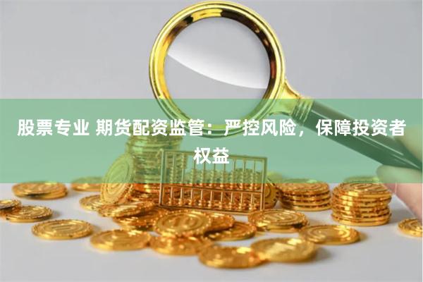 股票专业 期货配资监管：严控风险，保障投资者权益