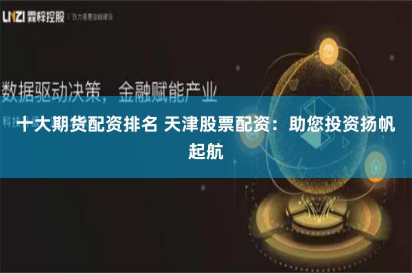 十大期货配资排名 天津股票配资：助您投资扬帆起航