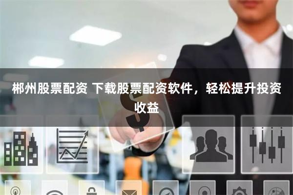 郴州股票配资 下载股票配资软件，轻松提升投资收益