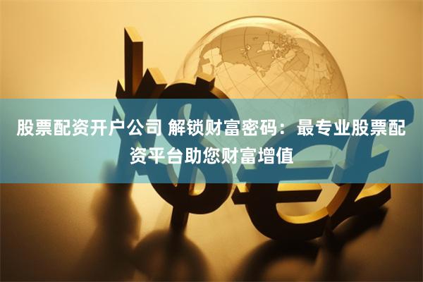 股票配资开户公司 解锁财富密码：最专业股票配资平台助您财富增值